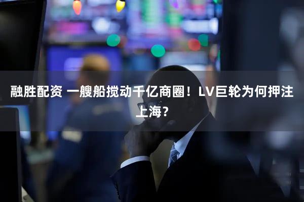 融胜配资 一艘船搅动千亿商圈！LV巨轮为何押注上海？