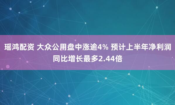 瑶鸿配资 大众公用盘中涨逾4% 预计上半年净利润同比增长最多2.44倍