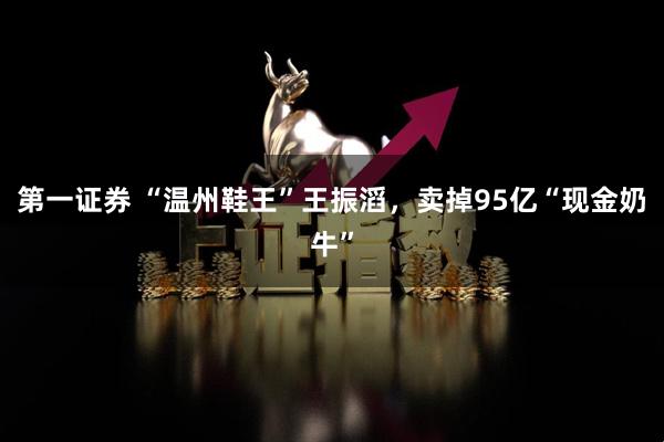 第一证券 “温州鞋王”王振滔，卖掉95亿“现金奶牛”