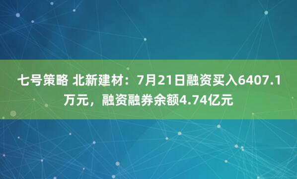 七号策略 北新建材：7月21日融资买入6407.1万元，融资融券余额4.74亿元