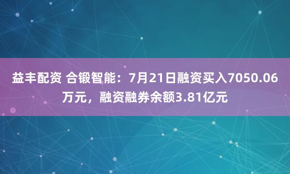 益丰配资 合锻智能：7月21日融资买入7050.06万元，融资融券余额3.81亿元