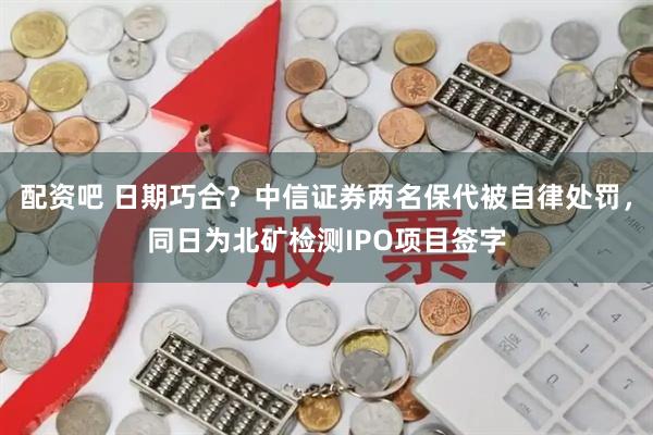 配资吧 日期巧合？中信证券两名保代被自律处罚，同日为北矿检测IPO项目签字