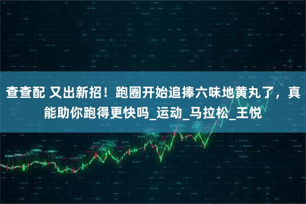 查查配 又出新招！跑圈开始追捧六味地黄丸了，真能助你跑得更快吗_运动_马拉松_王悦