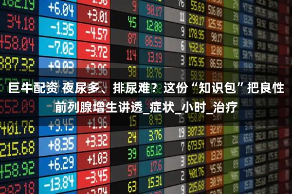 巨牛配资 夜尿多、排尿难？这份“知识包”把良性前列腺增生讲透_症状_小时_治疗