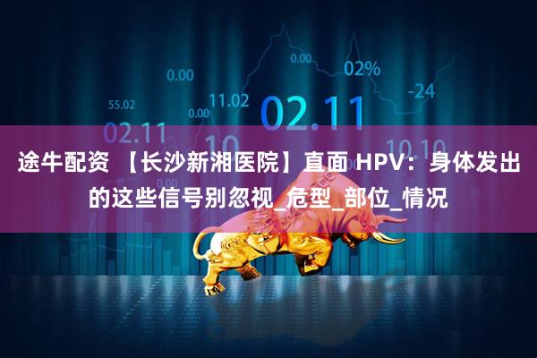 途牛配资 【长沙新湘医院】直面 HPV：身体发出的这些信号别忽视_危型_部位_情况