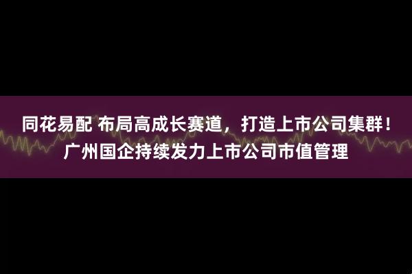 同花易配 布局高成长赛道，打造上市公司集群！广州国企持续发力上市公司市值管理