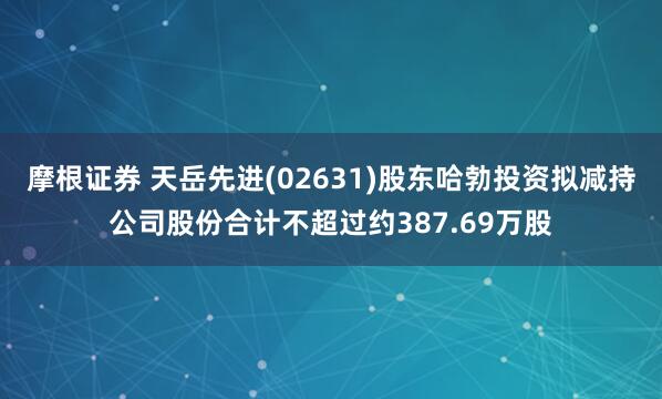 摩根证券 天岳先进(02631)股东哈勃投资拟减持公司股份合计不超过约387.69万股
