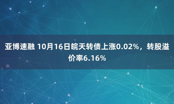 亚博速融 10月16日皖天转债上涨0.02%，转股溢价率6.16%