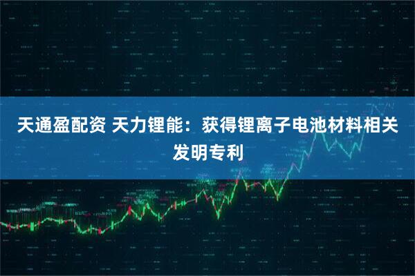 天通盈配资 天力锂能：获得锂离子电池材料相关发明专利