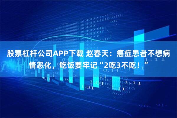 股票杠杆公司APP下载 赵春天：癌症患者不想病情恶化，吃饭要牢记“2吃3不吃！”