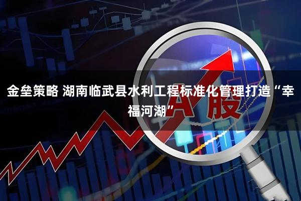 金垒策略 湖南临武县水利工程标准化管理打造“幸福河湖”