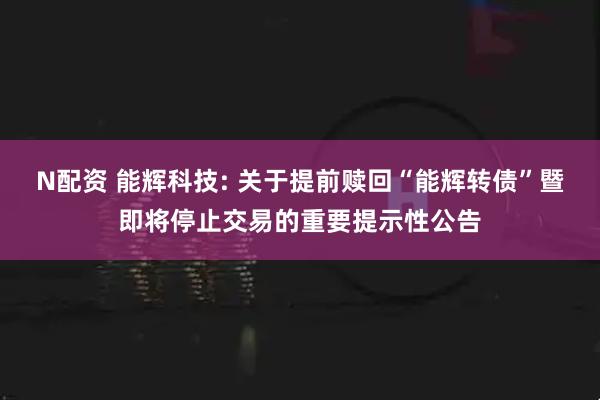 N配资 能辉科技: 关于提前赎回“能辉转债”暨即将停止交易的重要提示性公告