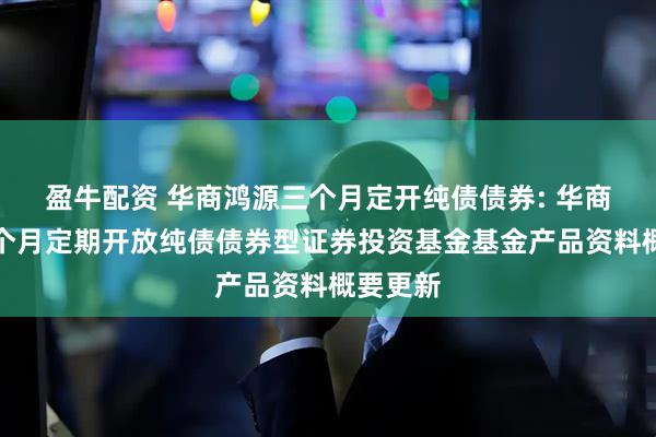 盈牛配资 华商鸿源三个月定开纯债债券: 华商鸿源三个月定期开放纯债债券型证券投资基金基金产品资料概要更新