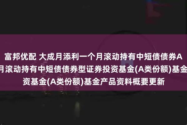 富邦优配 大成月添利一个月滚动持有中短债债券A: 大成月添利一个月滚动持有中短债债券型证券投资基金(A类份额)基金产品资料概要更新