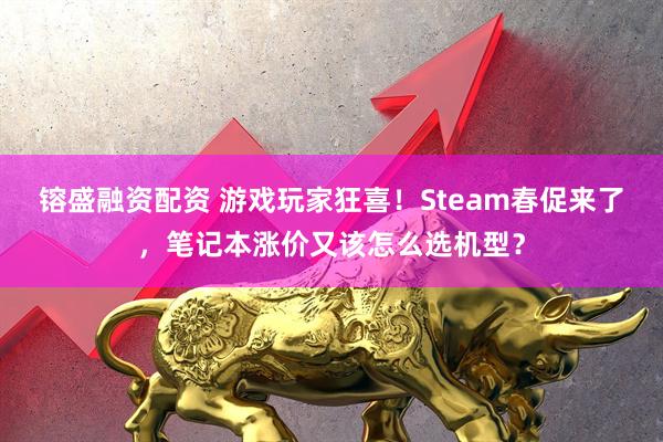 镕盛融资配资 游戏玩家狂喜！Steam春促来了，笔记本涨价又该怎么选机型？